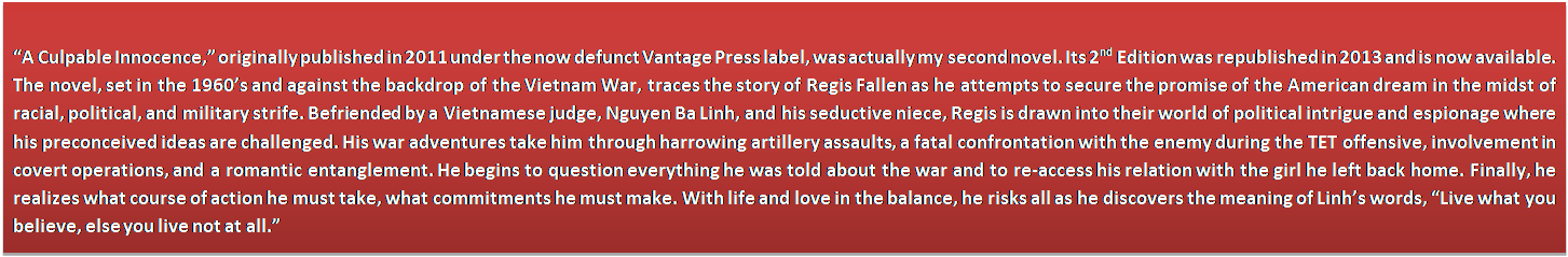 Text Box: �A Culpable Innocence,� originally published in 2011 under the now defunct Vantage Press label, was actually my second novel. Its 2nd Edition was republished in 2013 and is now available. The novel, set in the 1960�s and against the backdrop of the Vietnam War, traces the story of Regis Fallen as he attempts to secure the promise of the American dream in the midst of racial, political, and military strife. Befriended by a Vietnamese judge, Nguyen Ba Linh, and his seductive niece, Regis is drawn into their world of political intrigue and espionage where his preconceived ideas are challenged. His war adventures take him through harrowing artillery assaults, a fatal confrontation with the enemy during the TET offensive, involvement in covert operations, and a romantic entanglement. He begins to question everything he was told about the war and to re-access his relation with the girl he left back home. Finally, he realizes what course of action he must take, what commitments he must make. With life and love in the balance, he risks all as he discovers the meaning of Linh�s words, �Live what you believe, else you live not at all.� 
