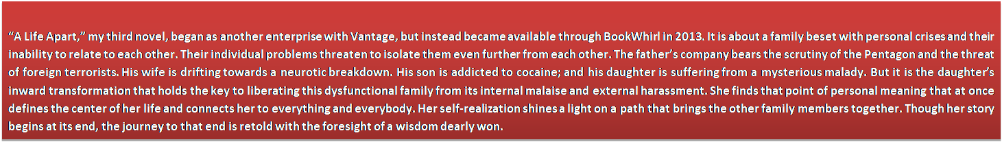 Text Box: �A Life Apart,� my third novel, began as another enterprise with Vantage, but instead became available through BookWhirl in 2013. It is about a family beset with personal crises and their inability to relate to each other. Their individual problems threaten to isolate them even further from each other. The father�s company bears the scrutiny of the Pentagon and the threat of foreign terrorists. His wife is drifting towards a neurotic breakdown. His son is addicted to cocaine; and his daughter is suffering from a mysterious malady. But it is the daughter�s inward transformation that holds the key to liberating this dysfunctional family from its internal malaise and external harassment. She finds that point of personal meaning that at once defines the center of her life and connects her to everything and everybody. Her self-realization shines a light on a path that brings the other family members together. Though her story begins at its end, the journey to that end is retold with the foresight of a wisdom dearly won.
